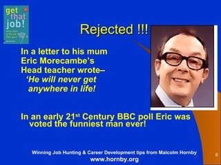 Rejected !!! In a letter to his mum Eric Morecambe’s  Head teacher wrote–  ‘ He will never get  anywhere in life!   In an early 21 st  Century BBC poll Eric was voted the funniest man ever!  