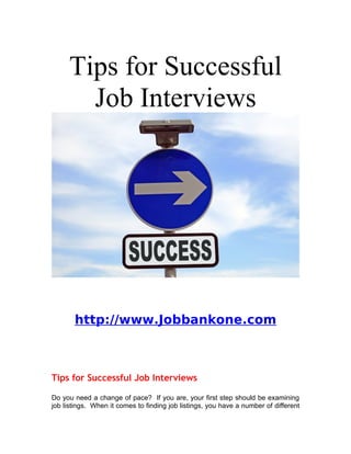 Tips for Successful
       Job Interviews




       http://www.Jobbankone.com



Tips for Successful Job Interviews

Do you need a change of pace? If you are, your first step should be examining
job listings. When it comes to finding job listings, you have a number of different
 