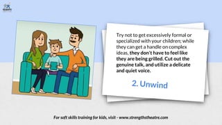 Try not to get excessively formal or
specialized with your children; while
they can get a handle on complex
ideas, they don't have to feel like
they are being grilled. Cut out the
genuine talk, and utilize a delicate
and quiet voice.
For soft skills training for kids, visit - www.strengthstheatre.com
 