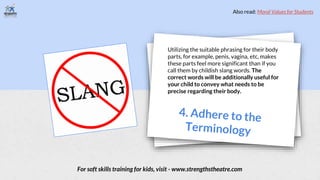 Utilizing the suitable phrasing for their body
parts, for example, penis, vagina, etc, makes
these parts feel more significant than if you
call them by childish slang words. The
correct words will be additionally useful for
your child to convey what needs to be
precise regarding their body.
For soft skills training for kids, visit - www.strengthstheatre.com
Also read: Moral Values for Students
 