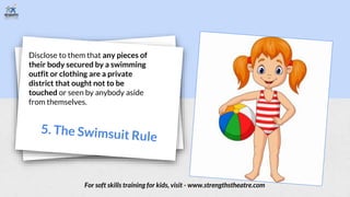 Disclose to them that any pieces of
their body secured by a swimming
outfit or clothing are a private
district that ought not to be
touched or seen by anybody aside
from themselves.
For soft skills training for kids, visit - www.strengthstheatre.com
 