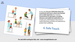 In any case, let your child think about the
transitional safe touch, which may feel bad
yet is really important. For instance,
examinations by specialists, accepting
infusions and medicinal medications may
irritate your child however they have to
realize that these activities are important to
protect their wellbeing.
For soft skills training for kids, visit - www.strengthstheatre.com
 