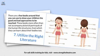 There are a few books around that
you can use to show your children the
good and bad approaches to be
touched. These books more often than
not accompany pictorial portrayals of
the human life structures, from which
they can learn about their bodies too.
For soft skills training for kids, visit - www.strengthstheatre.com
 
