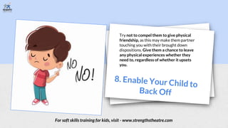 Try not to compel them to give physical
friendship, as this may make them partner
touching you with their brought down
dispositions. Give them a chance to leave
any physical experiences whether they
need to, regardless of whether it upsets
you.
For soft skills training for kids, visit - www.strengthstheatre.com
 