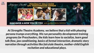 At Strengths Theatre Academy, we believe that a kid with pleasing
persona trumps everything. We run personality development training
programs for Preschoolers, the kids learn how to socialize, learn good
talk flow, jaw conditioning, basics of formal interaction, dramatic story
narration through activities like fairytale theatre, mother-child English
recitation and educational plays.
 