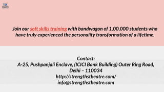 Join our soft skills training with bandwagon of 1,00,000 students who
have truly experienced the personality transformation of a lifetime.
Contact:
A-25, Pushpanjali Enclave, (ICICI Bank Building) Outer Ring Road,
Delhi – 110034
http://strengthstheatre.com/
info@strengthstheatre.com
 