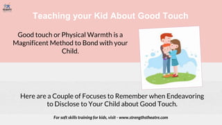 Teaching your Kid About Good Touch
Good touch or Physical Warmth is a
Magnificent Method to Bond with your
Child.
Here are a Couple of Focuses to Remember when Endeavoring
to Disclose to Your Child about Good Touch.
For soft skills training for kids, visit - www.strengthstheatre.com
 