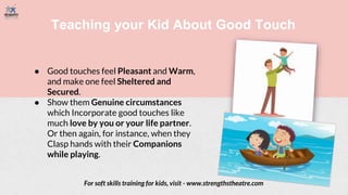 Teaching your Kid About Good Touch
● Good touches feel Pleasant and Warm,
and make one feel Sheltered and
Secured.
● Show them Genuine circumstances
which Incorporate good touches like
much love by you or your life partner.
Or then again, for instance, when they
Clasp hands with their Companions
while playing.
For soft skills training for kids, visit - www.strengthstheatre.com
 