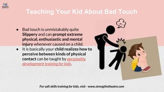 Teaching Your Kid About Bad Touch
● Bad touch is unmistakably quite
Slippery and can prompt extreme
physical, enthusiastic and mental
injury whenever caused on a child.
● It is basically your child realizes how to
perceive between kinds of physical
contact can be taught by personality
development training for kids.
For soft skills training for kids, visit - www.strengthstheatre.com
 