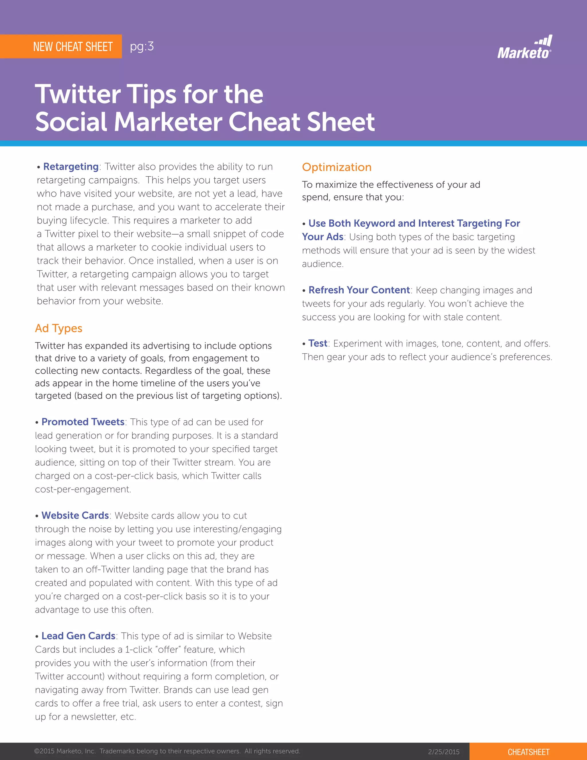 ©2015 Marketo, Inc. Trademarks belong to their respective owners. All rights reserved. 2/25/2015 CHEATSHEET
Twitter Tips for the
Social Marketer Cheat Sheet
Twitter has expanded its advertising to include options
that drive to a variety of goals, from engagement to
collecting new contacts. Regardless of the goal, these
ads appear in the home timeline of the users you’ve
targeted (based on the previous list of targeting options).
• Promoted Tweets: This type of ad can be used for
lead generation or for branding purposes. It is a standard
looking tweet, but it is promoted to your specified target
audience, sitting on top of their Twitter stream. You are
charged on a cost-per-click basis, which Twitter calls
cost-per-engagement.
• Website Cards: Website cards allow you to cut
through the noise by letting you use interesting/engaging
images along with your tweet to promote your product
or message. When a user clicks on this ad, they are
taken to an off-Twitter landing page that the brand has
created and populated with content. With this type of ad
you’re charged on a cost-per-click basis so it is to your
advantage to use this often.
• Lead Gen Cards: This type of ad is similar to Website
Cards but includes a 1-click “offer” feature, which
provides you with the user’s information (from their
Twitter account) without requiring a form completion, or
navigating away from Twitter. Brands can use lead gen
cards to offer a free trial, ask users to enter a contest, sign
up for a newsletter, etc.
To maximize the effectiveness of your ad
spend, ensure that you:
• Use Both Keyword and Interest Targeting For
Your Ads: Using both types of the basic targeting
methods will ensure that your ad is seen by the widest
audience.
• Refresh Your Content: Keep changing images and
tweets for your ads regularly. You won’t achieve the
success you are looking for with stale content.
• Test: Experiment with images, tone, content, and offers.
Then gear your ads to reflect your audience’s preferences.
Ad Types
Optimization
NEW CHEAT SHEET
• Retargeting: Twitter also provides the ability to run
retargeting campaigns. This helps you target users
who have visited your website, are not yet a lead, have
not made a purchase, and you want to accelerate their
buying lifecycle. This requires a marketer to add
a Twitter pixel to their website—a small snippet of code
that allows a marketer to cookie individual users to
track their behavior. Once installed, when a user is on
Twitter, a retargeting campaign allows you to target
that user with relevant messages based on their known
behavior from your website.
pg:3
 