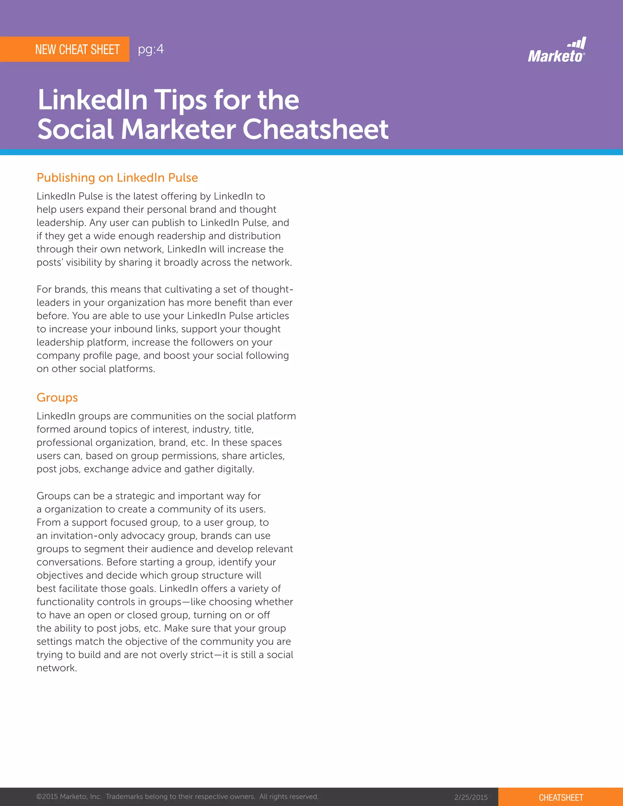©2015 Marketo, Inc. Trademarks belong to their respective owners. All rights reserved. 2/25/2015 CHEATSHEET
LinkedIn Tips for the
Social Marketer Cheatsheet
Publishing on LinkedIn Pulse
Groups
LinkedIn Pulse is the latest offering by LinkedIn to
help users expand their personal brand and thought
leadership. Any user can publish to LinkedIn Pulse, and
if they get a wide enough readership and distribution
through their own network, LinkedIn will increase the
posts’ visibility by sharing it broadly across the network.
For brands, this means that cultivating a set of thought-
leaders in your organization has more benefit than ever
before. You are able to use your LinkedIn Pulse articles
to increase your inbound links, support your thought
leadership platform, increase the followers on your
company profile page, and boost your social following
on other social platforms.
LinkedIn groups are communities on the social platform
formed around topics of interest, industry, title,
professional organization, brand, etc. In these spaces
users can, based on group permissions, share articles,
post jobs, exchange advice and gather digitally.
Groups can be a strategic and important way for
a organization to create a community of its users.
From a support focused group, to a user group, to
an invitation-only advocacy group, brands can use
groups to segment their audience and develop relevant
conversations. Before starting a group, identify your
objectives and decide which group structure will
best facilitate those goals. LinkedIn offers a variety of
functionality controls in groups—like choosing whether
to have an open or closed group, turning on or off
the ability to post jobs, etc. Make sure that your group
settings match the objective of the community you are
trying to build and are not overly strict—it is still a social
network.
NEW CHEAT SHEET pg:4
 