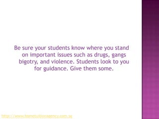 Be sure your students know where you stand on important issues such as drugs, gangs bigotry, and violence. Students look to you for guidance. Give them some.http://www.hometuitionagency.com.sg