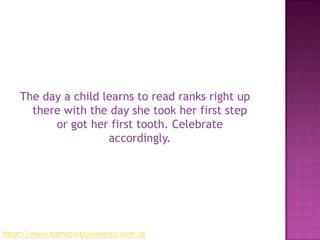 The day a child learns to read ranks right up there with the day she took her first step or got her first tooth. Celebrate accordingly.http://www.hometuitionagency.com.sg