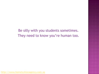 Be silly with you students sometimes. They need to know you’re human too.http://www.hometuitionagency.com.sg