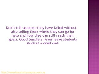 Don’t tell students they have failed without also telling them where they can go for help and how they can still reach their goals. Good teachers never leave students stuck at a dead end.http://www.hometuitionagency.com.sg