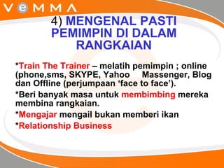 4)  MENGENAL PASTI PEMIMPIN DI DALAM RANGKAIAN * Train The Trainer  – melatih pemimpin ; online (phone,sms, SKYPE, Yahoo  Massenger, Blog dan Offline (perjumpaan ‘face to face’).  *Beri banyak masa untuk  membimbing  mereka membina rangkaian. * Mengajar  mengail bukan memberi ikan * Relationship Business 