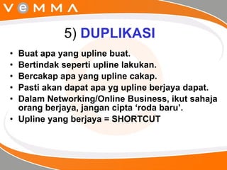 5)  DUPLIKASI Buat apa yang upline buat. Bertindak seperti upline lakukan. Bercakap apa yang upline cakap. Pasti akan dapat apa yg upline berjaya dapat. Dalam Networking/Online Business, ikut sahaja orang berjaya, jangan cipta ‘roda baru’.  Upline yang berjaya = SHORTCUT  