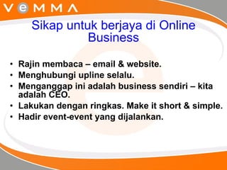 Sikap untuk berjaya di Online Business Rajin membaca – email & website. Menghubungi upline selalu. Menganggap ini adalah business sendiri – kita adalah CEO. Lakukan dengan ringkas. Make it short & simple. Hadir event-event yang dijalankan. 