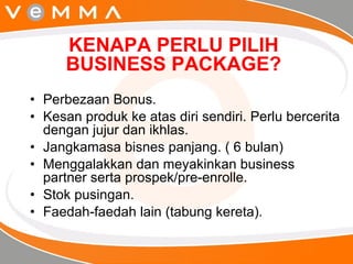 KENAPA PERLU PILIH BUSINESS PACKAGE? Perbezaan Bonus. Kesan produk ke atas diri sendiri. Perlu bercerita dengan jujur dan ikhlas. Jangkamasa bisnes panjang. ( 6 bulan) Menggalakkan dan meyakinkan business partner serta prospek/pre-enrolle. Stok pusingan. Faedah-faedah lain (tabung kereta). 