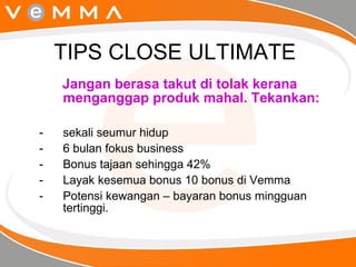 TIPS CLOSE ULTIMATE  Jangan berasa takut di tolak kerana menganggap produk mahal. Tekankan: sekali seumur hidup 6 bulan fokus business Bonus tajaan sehingga 42% Layak kesemua bonus 10 bonus di Vemma Potensi kewangan – bayaran bonus mingguan tertinggi. 