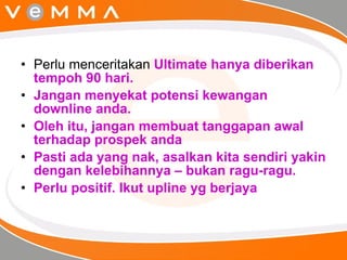 Perlu menceritakan  Ultimate hanya diberikan tempoh 90 hari. Jangan menyekat potensi kewangan downline anda. Oleh itu, jangan membuat tanggapan awal terhadap prospek anda Pasti ada yang nak, asalkan kita sendiri yakin dengan kelebihannya – bukan ragu-ragu. Perlu positif. Ikut upline yg berjaya 