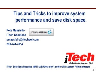 Tips and Tricks to improve system
       performance and save disk space.
Pete Massiello
iTech Solutions
pmassiello@itechsol.com
203-744-7854




iTech Solutions because IBM i (AS/400s) don’t come with System Administrators
                                                                                0
 