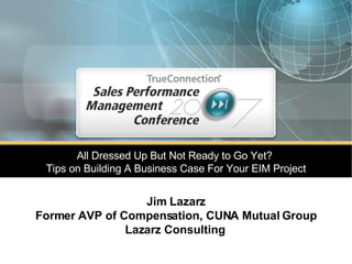 All Dressed Up But Not Ready to Go Yet?  Tips on Building A Business Case For Your EIM Project Jim Lazarz Former AVP of Compensation, CUNA Mutual Group Lazarz Consulting   