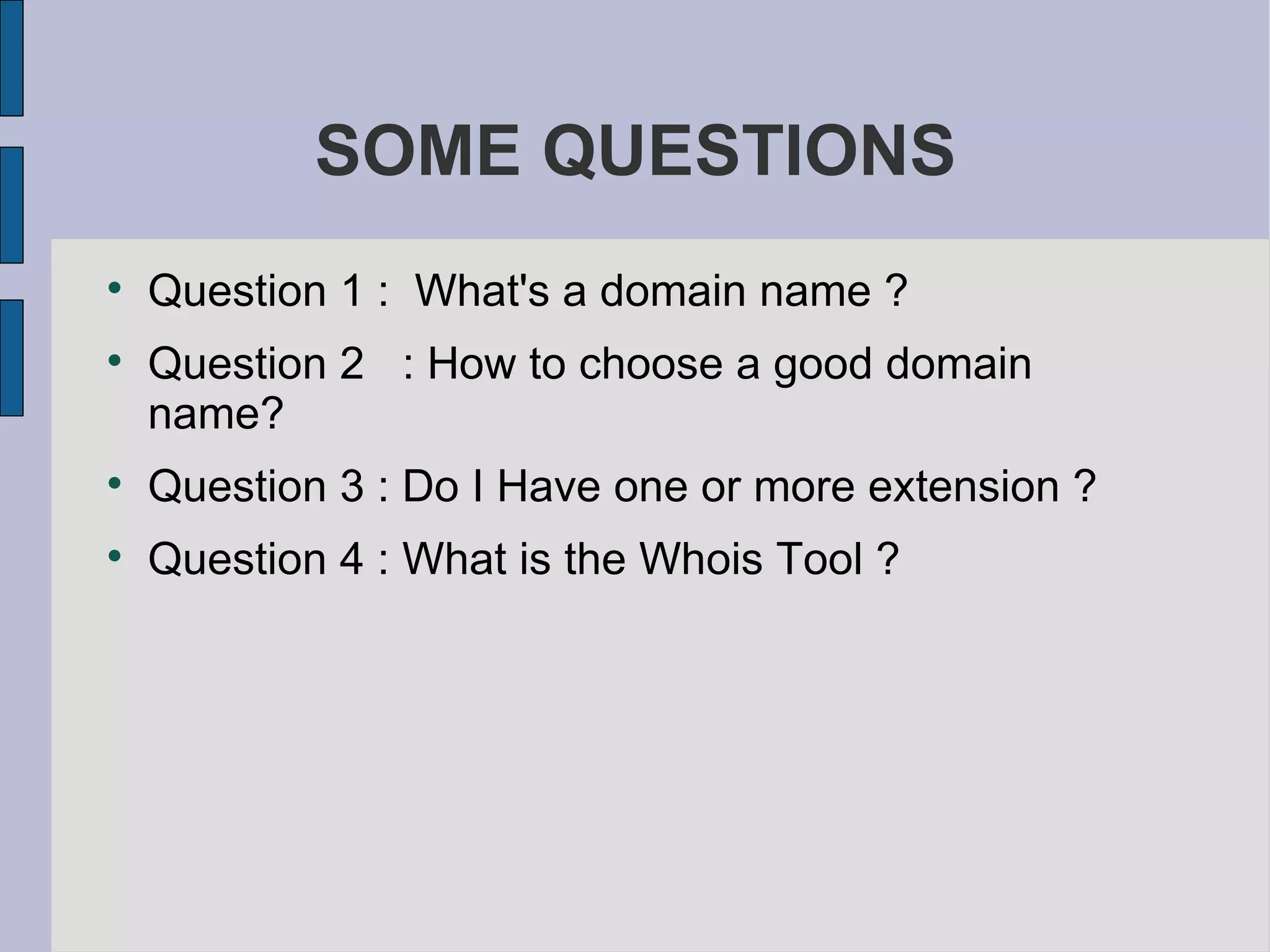 SOME QUESTIONS Question 1 :  What's a domain name ? Question 2  : How to choose a good domain name? Question 3 : Do I Have one or more extension ? Question 4 : What is the Whois Tool ? 
