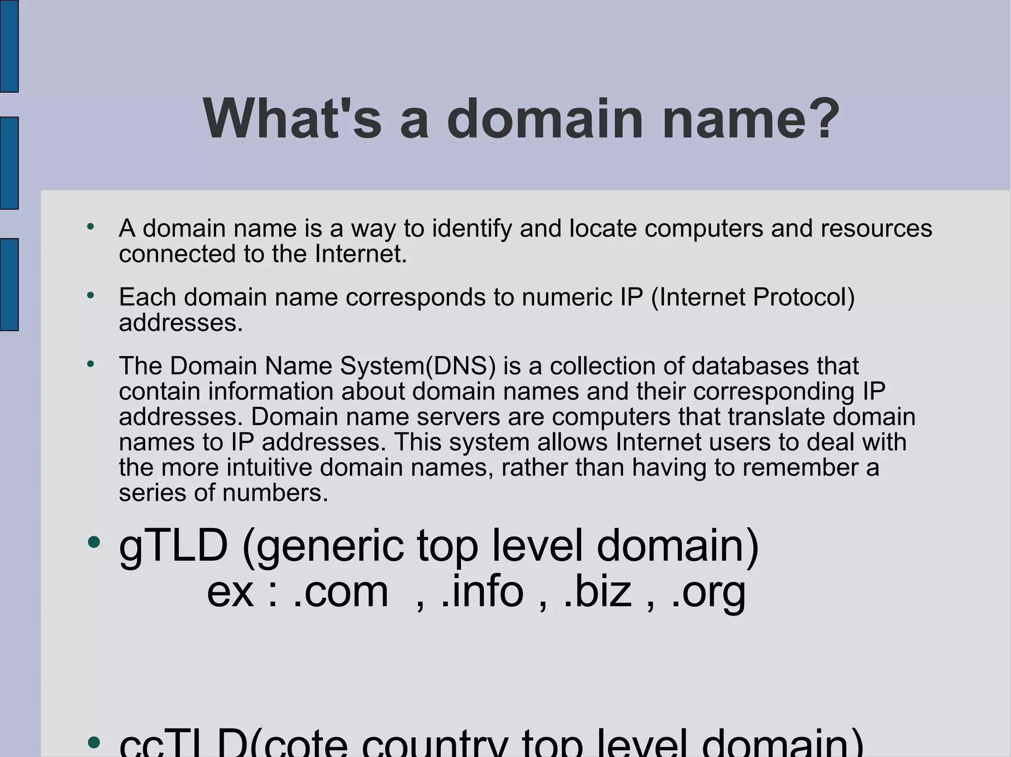 What's a domain name? A domain name is a way to identify and locate computers and resources connected to the Internet.  Each domain name corresponds to numeric IP (Internet Protocol) addresses.  The Domain Name System(DNS) is a collection of databases that contain information about domain names and their corresponding IP addresses. Domain name servers are computers that translate domain names to IP addresses. This system allows Internet users to deal with the more intuitive domain names, rather than having to remember a series of numbers.  gTLD (generic top level domain)  ex : .com  , .info , .biz , .org  ccTLD(cote country top level domain)  ex :  .sn,.fr,.us  