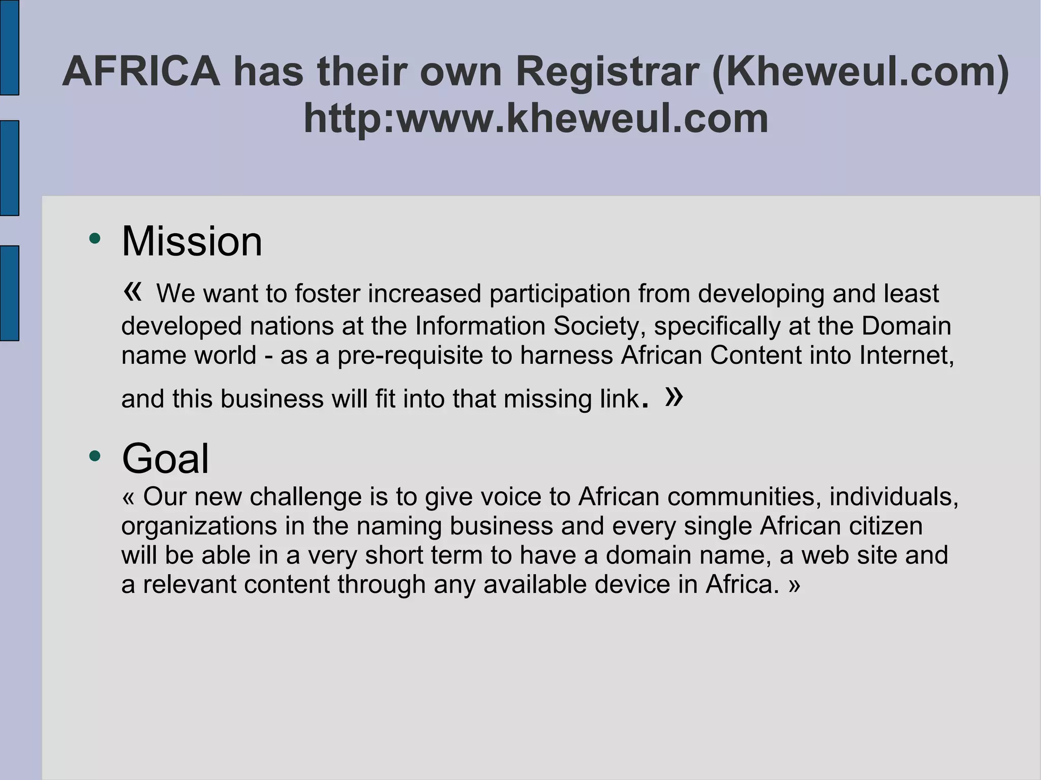 AFRICA has their own Registrar (Kheweul.com) http:www.kheweul.com Mission  «  We want to foster increased participation from developing and least developed nations at the Information Society, specifically at the Domain name world - as a pre-requisite to harness African Content into Internet, and this business will fit into that missing link . » Goal  « Our new challenge is to give voice to African communities, individuals, organizations in the naming business and every single African citizen will be able in a very short term to have a domain name, a web site and a relevant content through any available device in Africa. » 