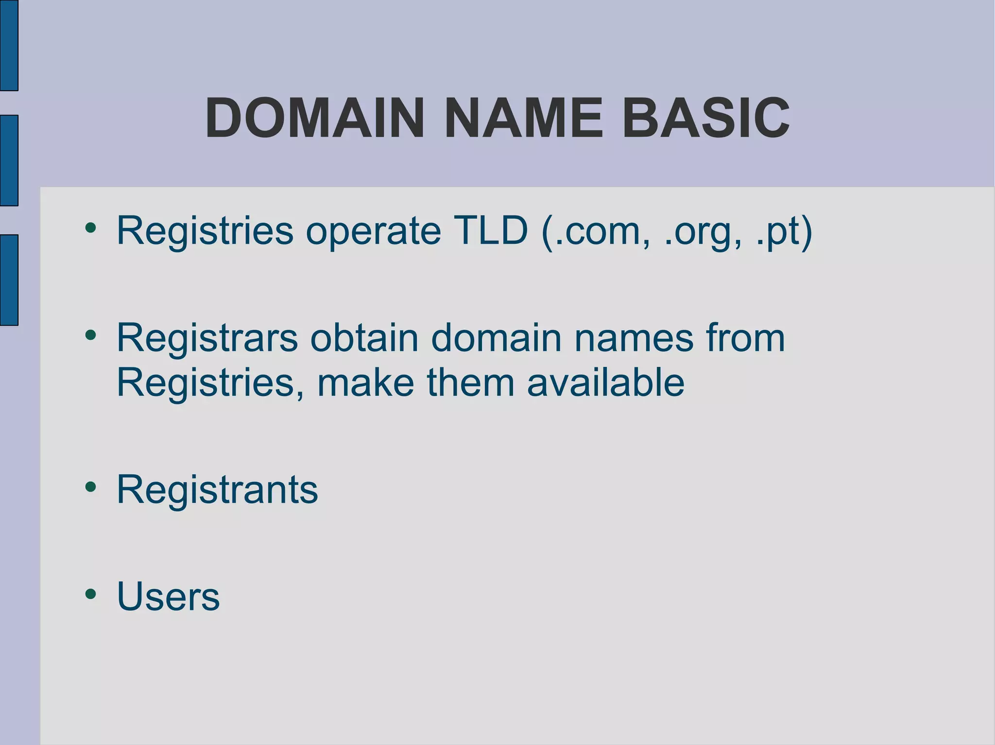 DOMAIN NAME BASIC Registries operate TLD (.com, .org, .pt)  Registrars obtain domain names from Registries, make them available  Registrants  Users 
