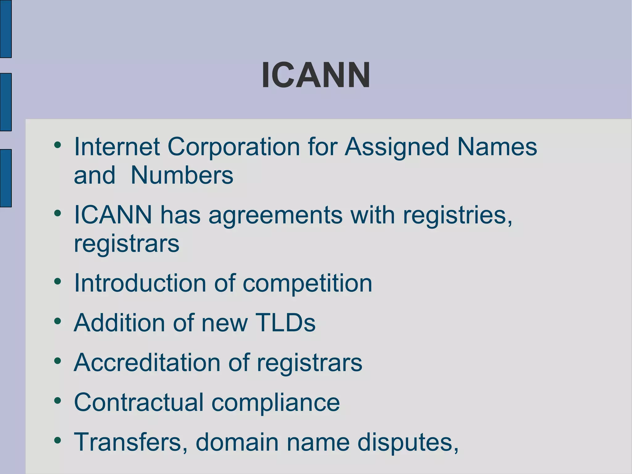 ICANN Internet Corporation for Assigned Names and  Numbers  ICANN has agreements with registries, registrars Introduction of competition Addition of new TLDs Accreditation of registrars Contractual compliance Transfers, domain name disputes,  