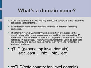 What's a domain name? A domain name is a way to identify and locate computers and resources connected to the Internet.  Each domain name corresponds to numeric IP (Internet Protocol) addresses.  The Domain Name System(DNS) is a collection of databases that contain information about domain names and their corresponding IP addresses. Domain name servers are computers that translate domain names to IP addresses. This system allows Internet users to deal with the more intuitive domain names, rather than having to remember a series of numbers.  gTLD (generic top level domain)  ex : .com  , .info , .biz , .org  ccTLD(cote country top level domain)  ex :  .sn,.fr,.us  