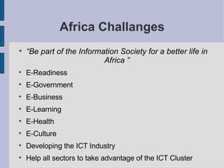 Africa Challanges “ Be part of the Information Society for a better life in Africa ” E-Readiness  E-Government  E-Business E-Learning  E-Health  E-Culture  Developing the ICT Industry Help all sectors to take advantage of the ICT Cluster 