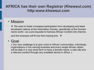 AFRICA has their own Registrar (Kheweul.com) http:www.kheweul.com Mission  «  We want to foster increased participation from developing and least developed nations at the Information Society, specifically at the Domain name world - as a pre-requisite to harness African Content into Internet, and this business will fit into that missing link . » Goal  « Our new challenge is to give voice to African communities, individuals, organizations in the naming business and every single African citizen will be able in a very short term to have a domain name, a web site and a relevant content through any available device in Africa. » 