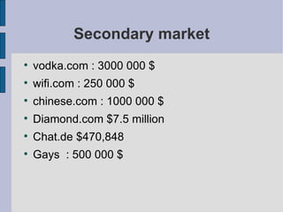 Secondary market vodka.com : 3000 000 $ wifi.com : 250 000 $  chinese.com : 1000 000 $ Diamond.com $7.5 million Chat.de $470,848 Gays  : 500 000 $ 