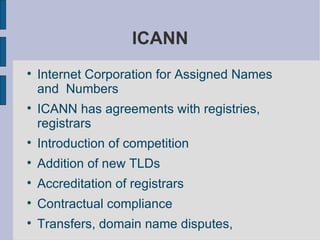 ICANN Internet Corporation for Assigned Names and  Numbers  ICANN has agreements with registries, registrars Introduction of competition Addition of new TLDs Accreditation of registrars Contractual compliance Transfers, domain name disputes,  