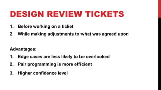 DESIGN REVIEW TICKETS 
1. Before working on a ticket 
2. While making adjustments to what was agreed upon 
Advantages: 
1. Edge cases are less likely to be overlooked 
2. Pair programming is more efficient 
3. Higher confidence level 
 