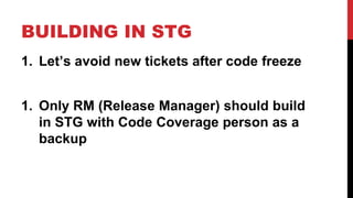 BUILDING IN STG 
1. Let’s avoid new tickets after code freeze 
1. Only RM (Release Manager) should build 
in STG with Code Coverage person as a 
backup 
