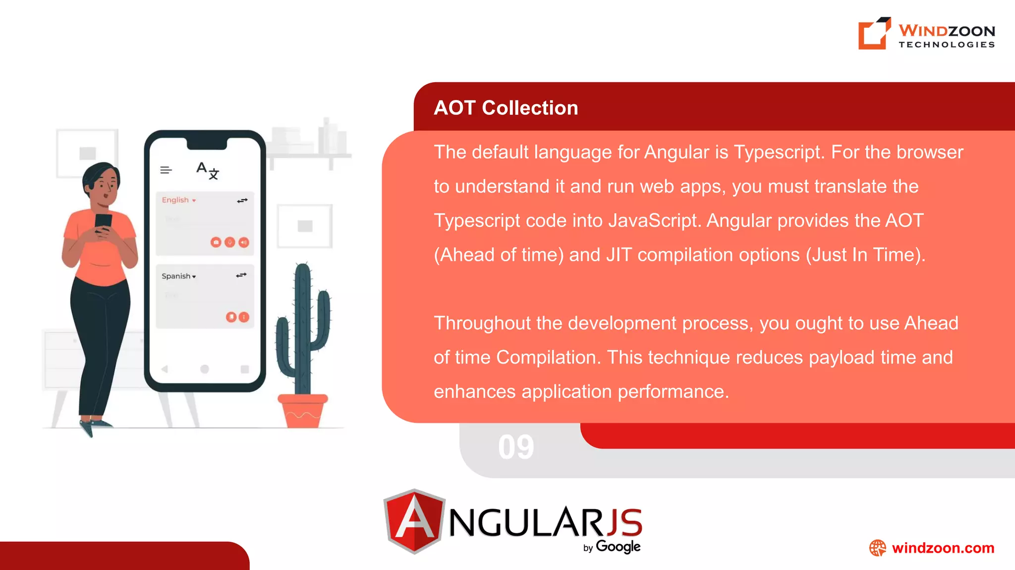 windzoon.com
AOT Collection
The default language for Angular is Typescript. For the browser
to understand it and run web apps, you must translate the
Typescript code into JavaScript. Angular provides the AOT
(Ahead of time) and JIT compilation options (Just In Time).
Throughout the development process, you ought to use Ahead
of time Compilation. This technique reduces payload time and
enhances application performance.
09
 