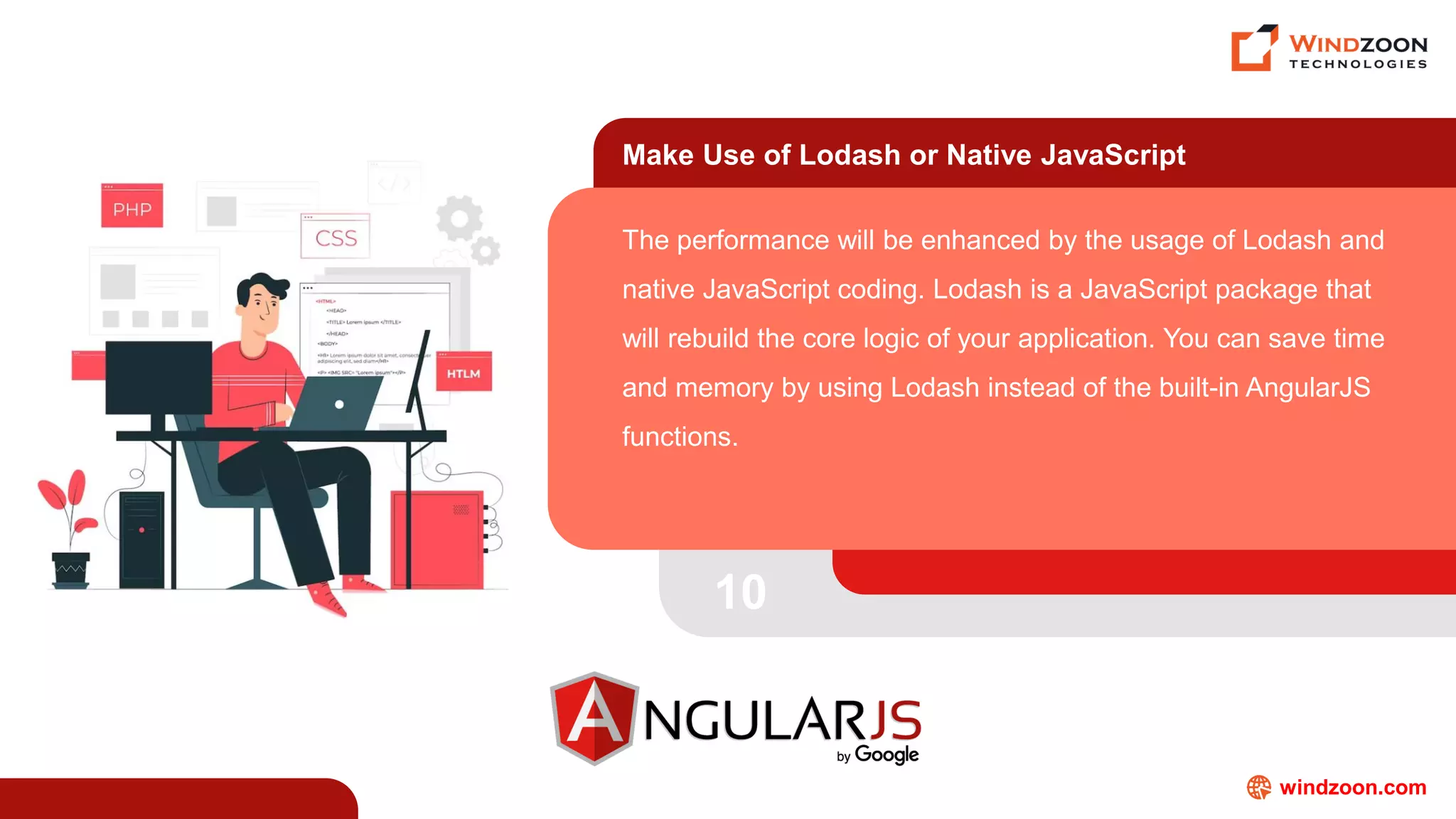 windzoon.com
Make Use of Lodash or Native JavaScript
The performance will be enhanced by the usage of Lodash and
native JavaScript coding. Lodash is a JavaScript package that
will rebuild the core logic of your application. You can save time
and memory by using Lodash instead of the built-in AngularJS
functions.
10
 