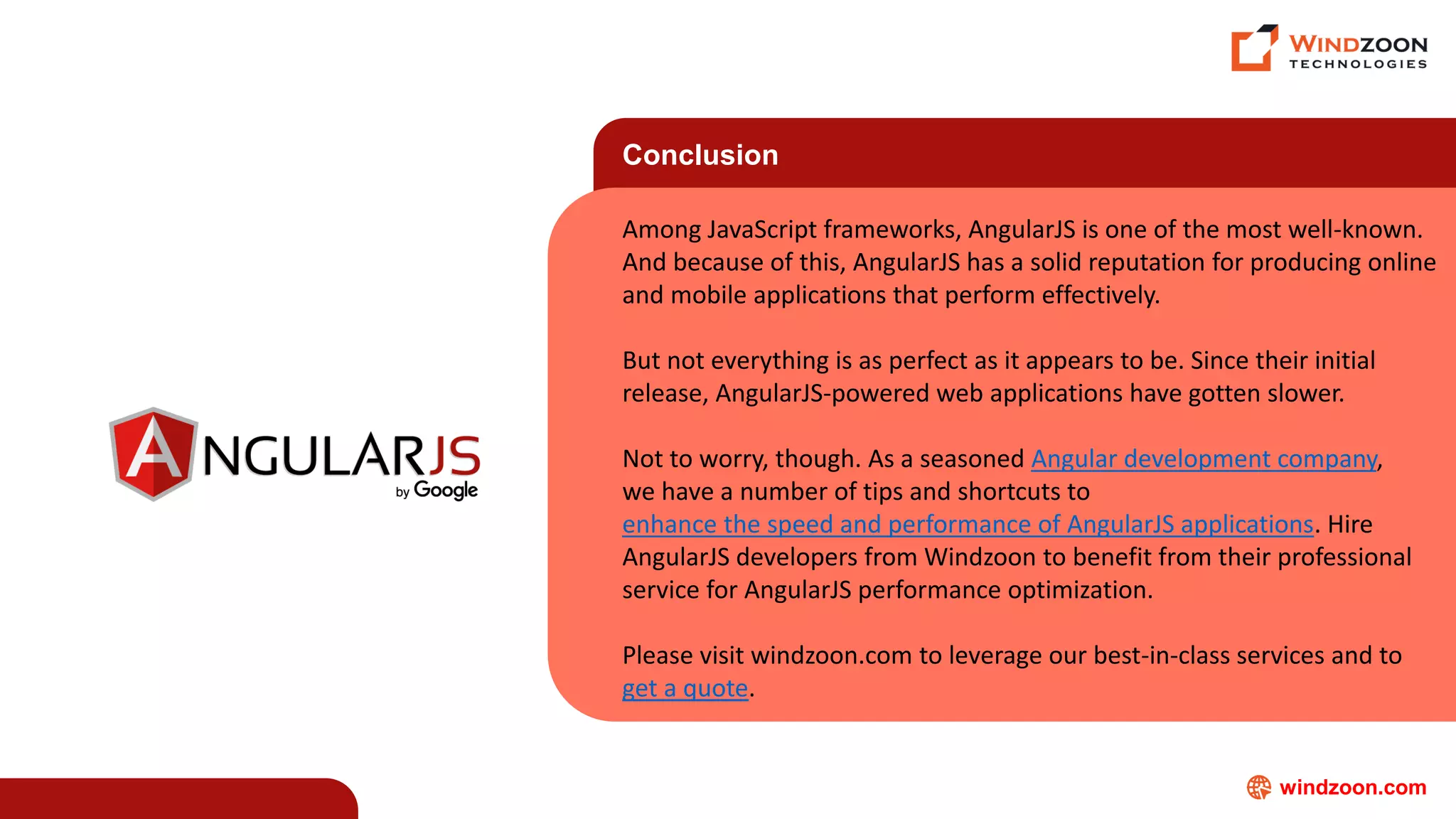 windzoon.com
Conclusion
Among JavaScript frameworks, AngularJS is one of the most well-known.
And because of this, AngularJS has a solid reputation for producing online
and mobile applications that perform effectively.
But not everything is as perfect as it appears to be. Since their initial
release, AngularJS-powered web applications have gotten slower.
Not to worry, though. As a seasoned Angular development company,
we have a number of tips and shortcuts to
enhance the speed and performance of AngularJS applications. Hire
AngularJS developers from Windzoon to benefit from their professional
service for AngularJS performance optimization.
Please visit windzoon.com to leverage our best-in-class services and to
get a quote.
 