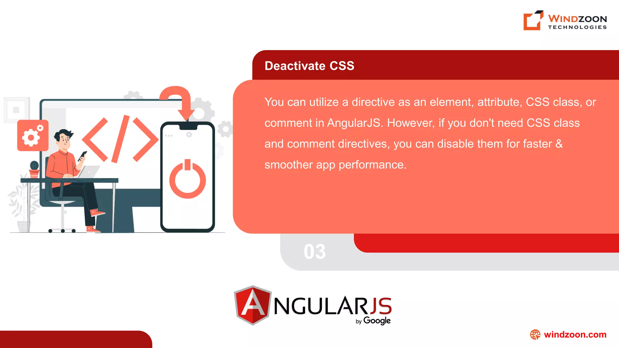 windzoon.com
Deactivate CSS
You can utilize a directive as an element, attribute, CSS class, or
comment in AngularJS. However, if you don't need CSS class
and comment directives, you can disable them for faster &
smoother app performance.
03
 