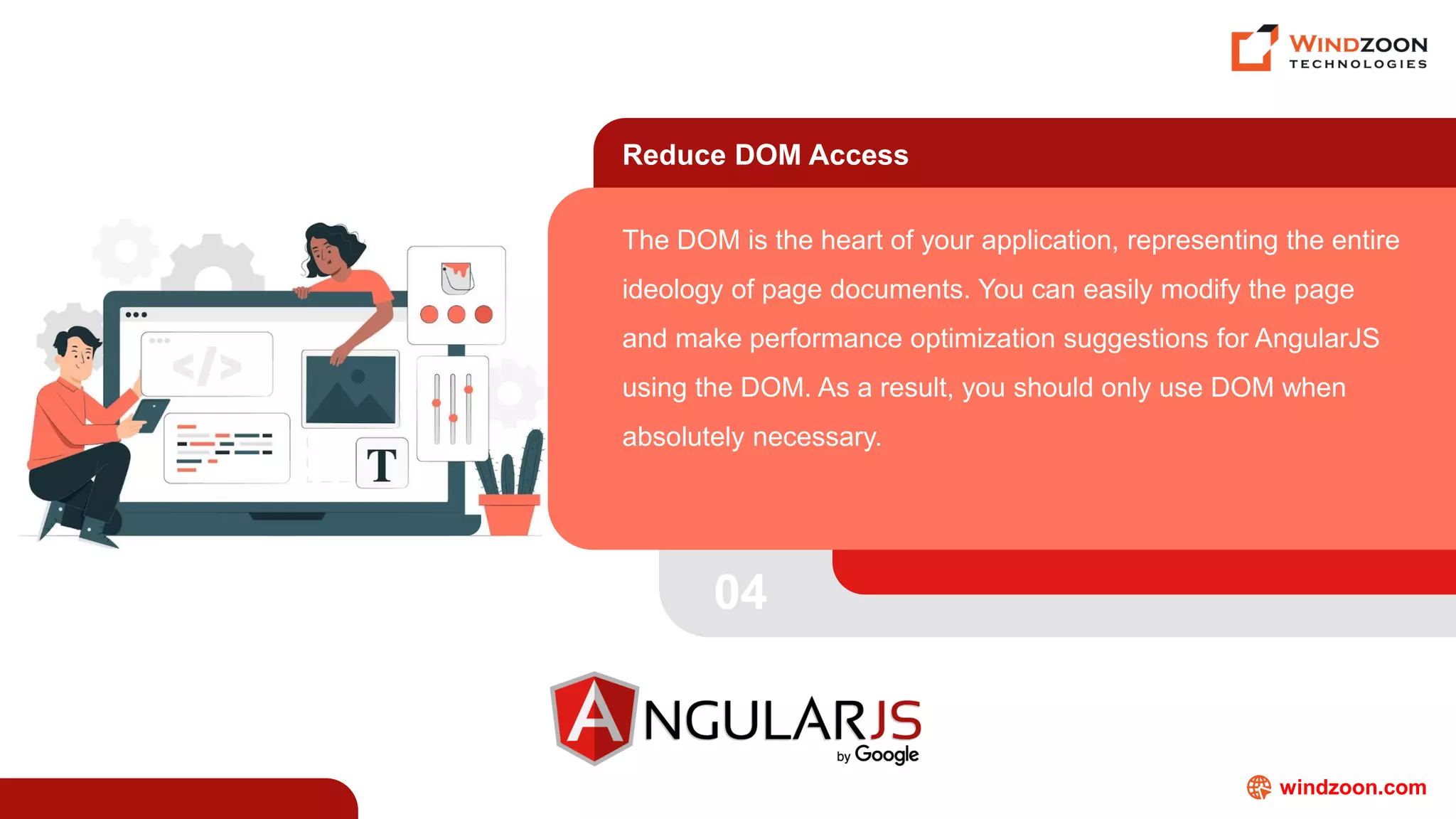 windzoon.com
Reduce DOM Access
The DOM is the heart of your application, representing the entire
ideology of page documents. You can easily modify the page
and make performance optimization suggestions for AngularJS
using the DOM. As a result, you should only use DOM when
absolutely necessary.
04
 