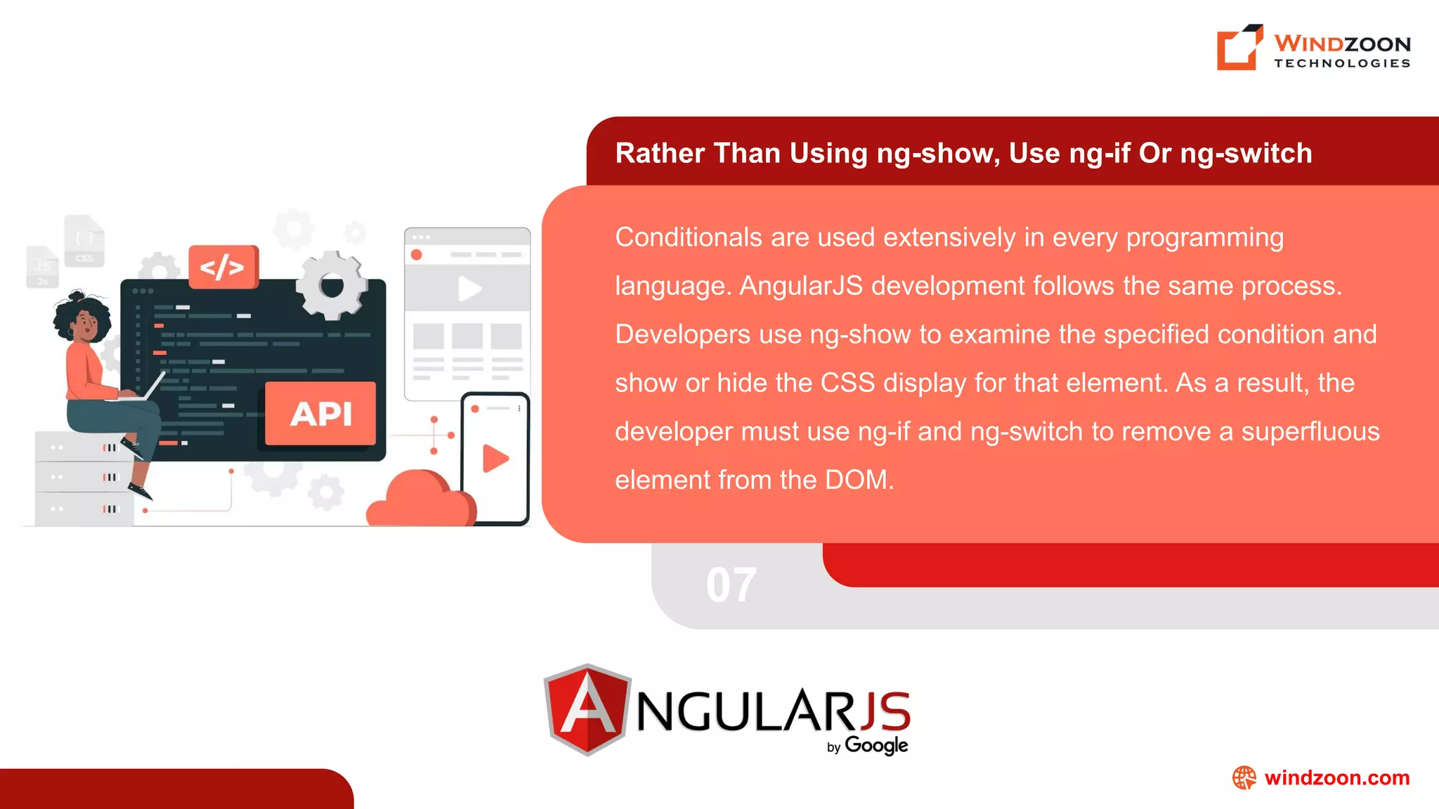 windzoon.com
Rather Than Using ng-show, Use ng-if Or ng-switch
Conditionals are used extensively in every programming
language. AngularJS development follows the same process.
Developers use ng-show to examine the specified condition and
show or hide the CSS display for that element. As a result, the
developer must use ng-if and ng-switch to remove a superfluous
element from the DOM.
07
 