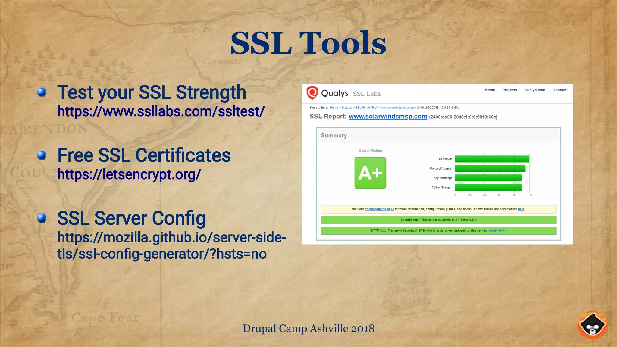 Drupal Camp Ashville 2018
SSL Tools
Test your SSL Strength
https://www.ssllabs.com/ssltest/
Free SSL Certificates
https://letsencrypt.org/
SSL Server Config
https://mozilla.github.io/server-side-
tls/ssl-config-generator/?hsts=no
 