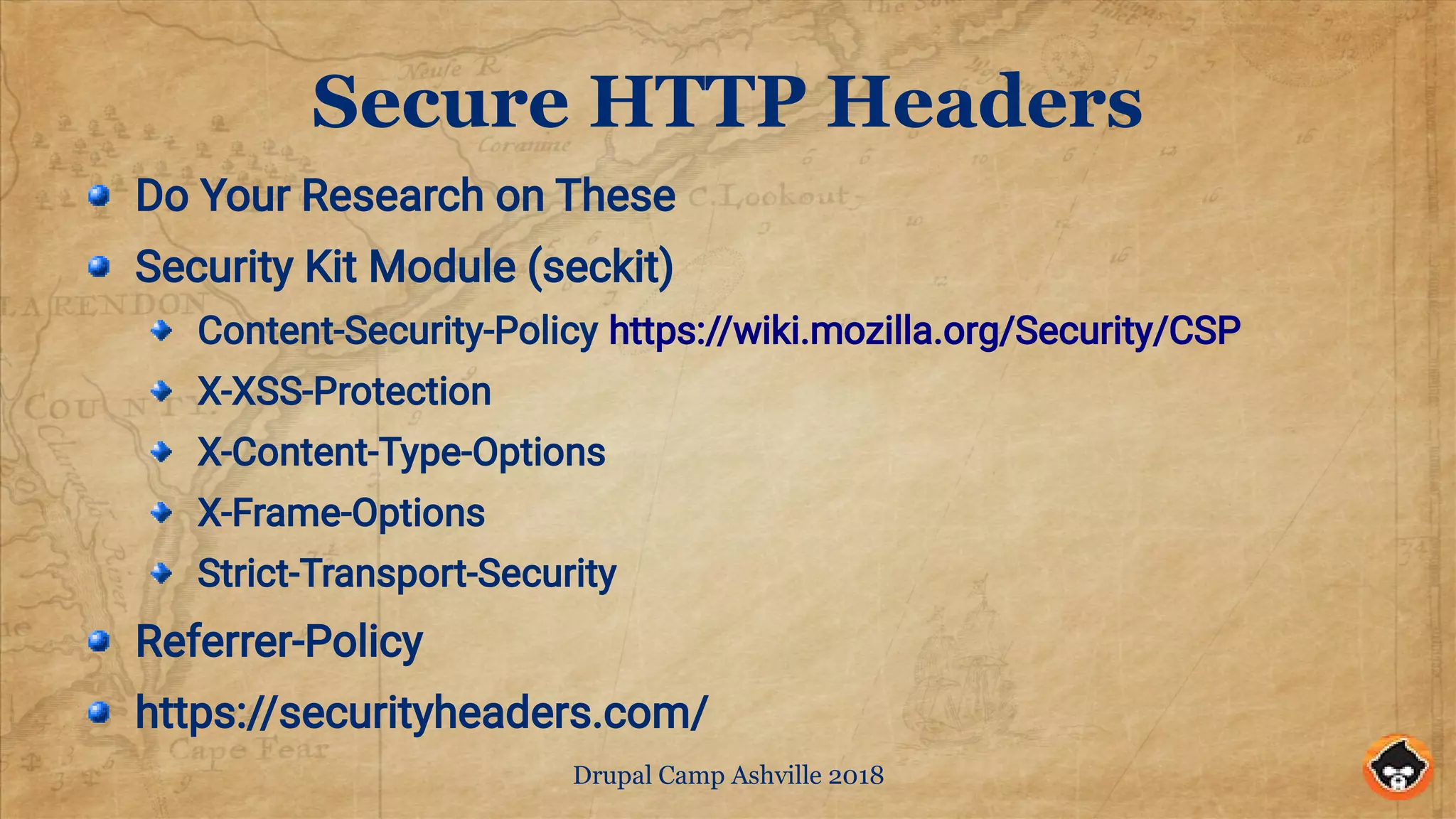 Drupal Camp Ashville 2018
Secure HTTP Headers
Do Your Research on These
Security Kit Module (seckit)
Content-Security-Policy https://wiki.mozilla.org/Security/CSP
X-XSS-Protection
X-Content-Type-Options
X-Frame-Options
Strict-Transport-Security
Referrer-Policy
https://securityheaders.com/
 