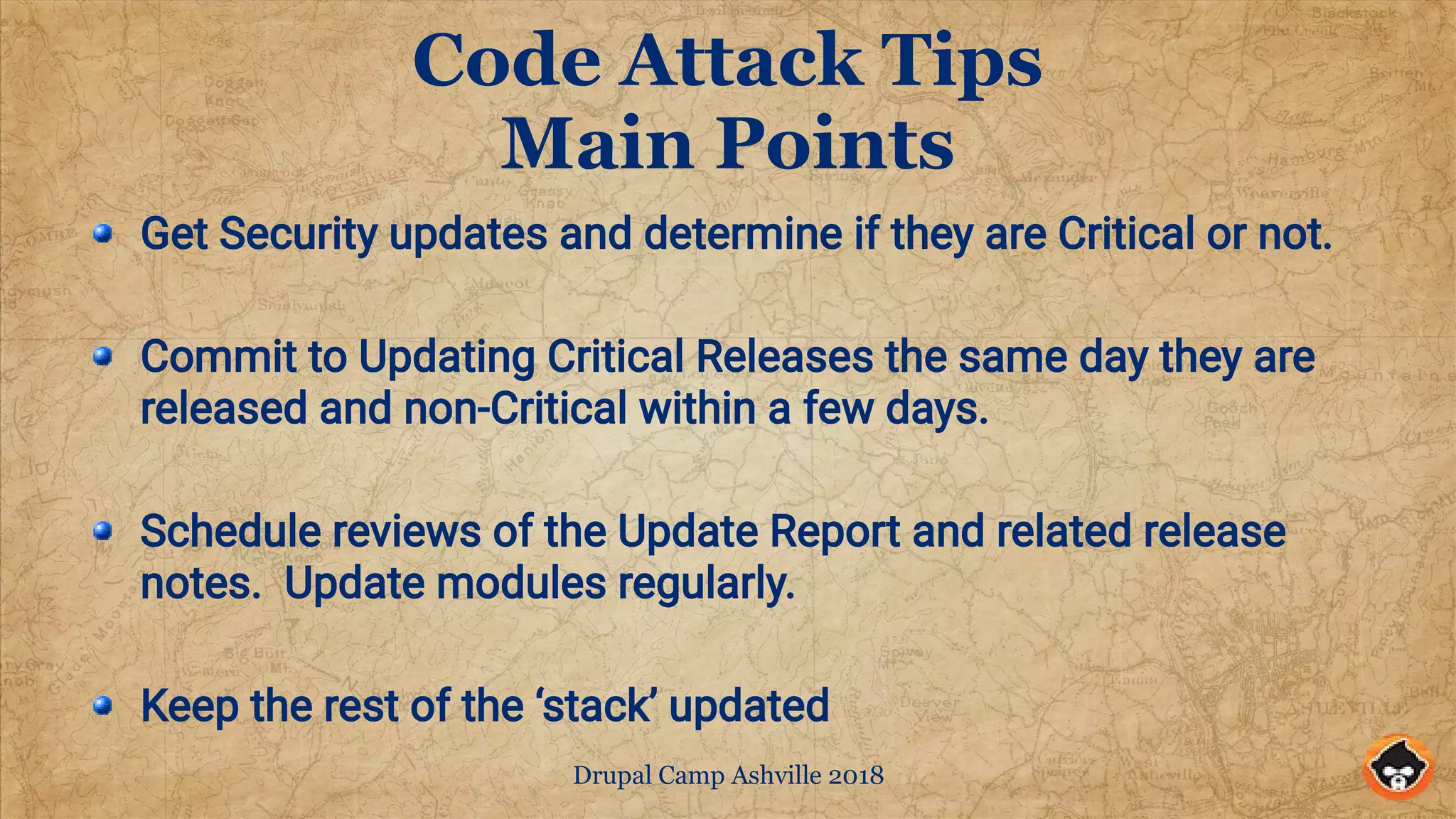 Drupal Camp Ashville 2018
Code Attack Tips
Main Points
Get Security updates and determine if they are Critical or not.
Commit to Updating Critical Releases the same day they are
released and non-Critical within a few days.
Schedule reviews of the Update Report and related release
notes. Update modules regularly.
Keep the rest of the ‘stack’ updated
 