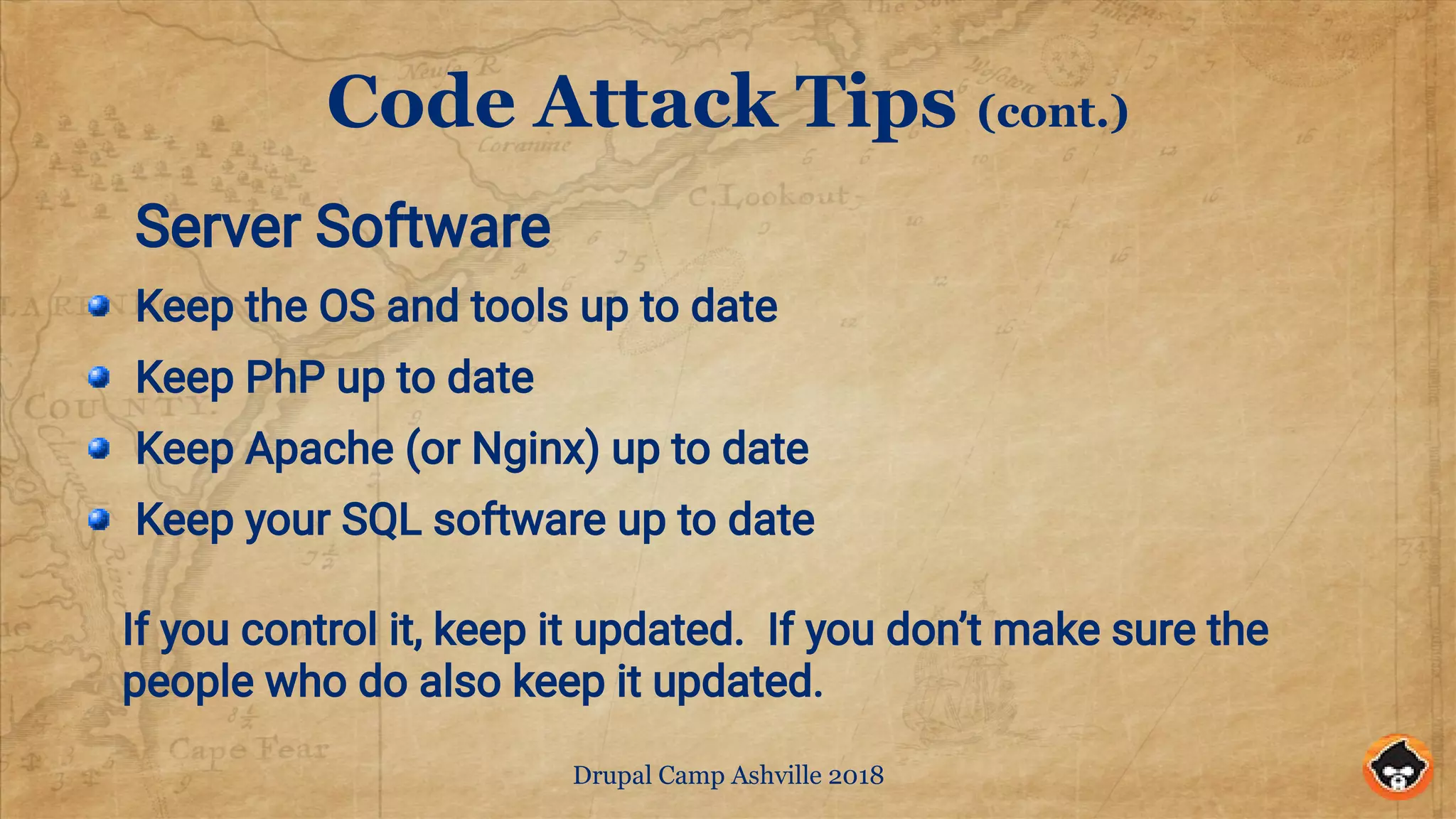 Drupal Camp Ashville 2018
Code Attack Tips (cont.)
Server Software
Keep the OS and tools up to date
Keep PhP up to date
Keep Apache (or Nginx) up to date
Keep your SQL software up to date
If you control it, keep it updated. If you don’t make sure the
people who do also keep it updated.
 