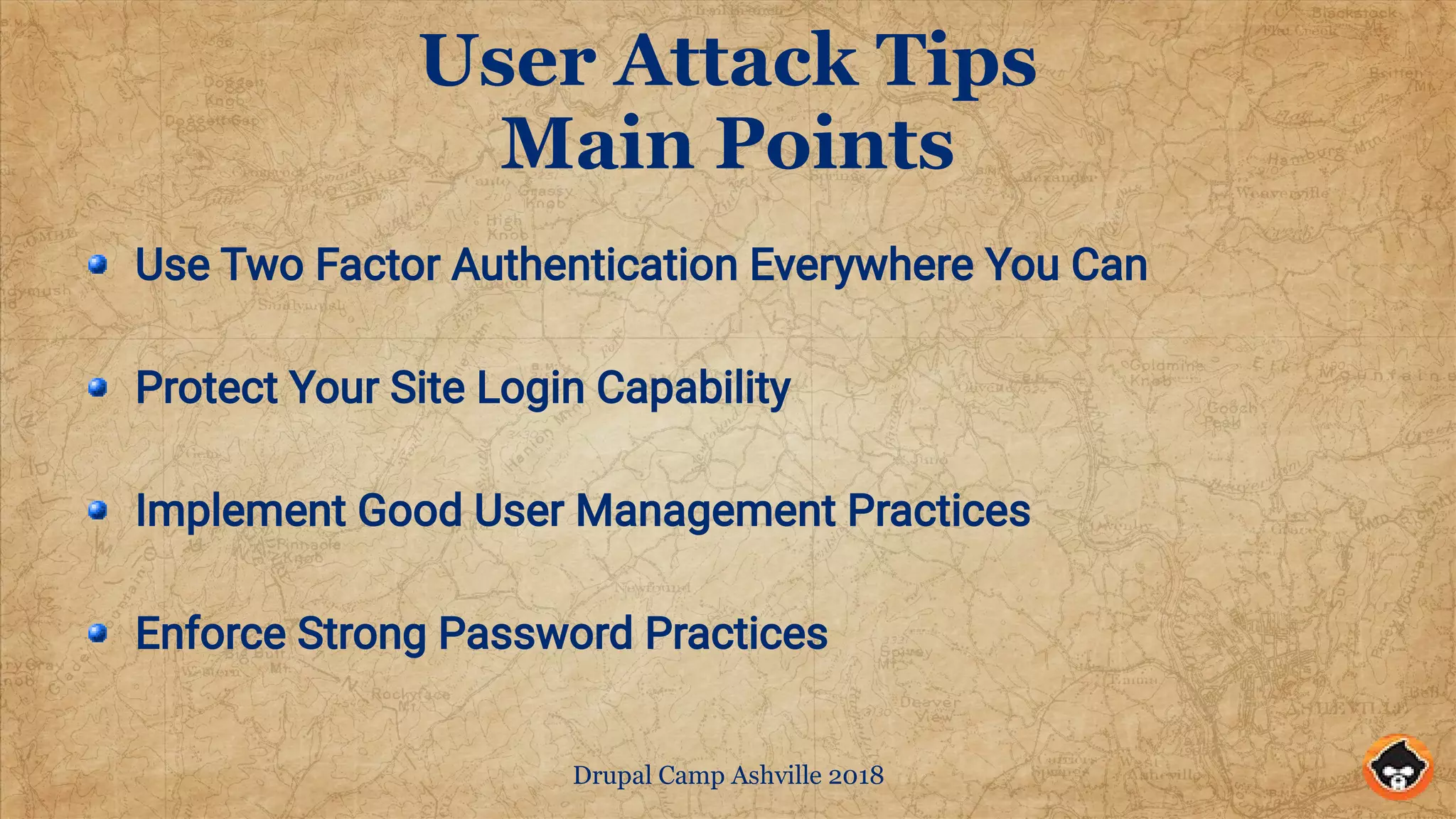 Drupal Camp Ashville 2018
User Attack Tips
Main Points
Use Two Factor Authentication Everywhere You Can
Protect Your Site Login Capability
Implement Good User Management Practices
Enforce Strong Password Practices
 